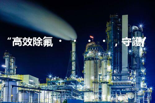 “高效除氟，守護(hù)碧水藍(lán)天——廢水中氟離子處理新篇章”